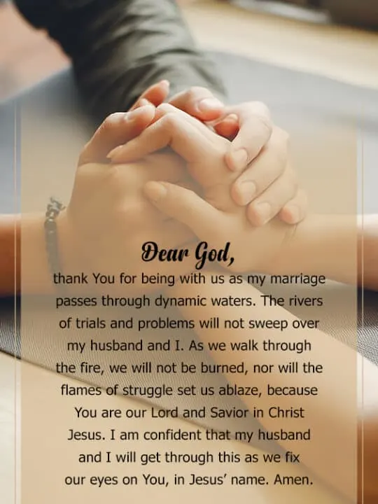 Heavenly Father, I lift my marriage up to you. Thank You for being so faithful to us since the day of our wedding. You have been with my husband and I through both the good and challenging times, and I know that You will always be with us on this journey of life. I pray for You to bless my husband in all aspects of his life. Give him wisdom in all his decision-making, daily strength to face the day&rsquo;s challenges, and peace to guard his heart and mind, in Christ Jesus. Amen.