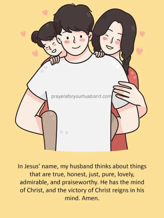 Heavenly Father, I lift my husband&rsquo;s mind up to You. Thank You for ensuring that he chooses to fill his mind with heavenly things. He fixes his eyes on Jesus, the Author and Finisher of his faith, and he loves to gaze at the beauty of the Lord. His mind is full of life-giving words, ideas, and creativity, all of which powerfully influence me and my children, along with those he encounters. I bless my husband&rsquo;s mind with Christlikeness, the fruit of the Spirit, and God&rsquo;s Word every day, in Jesus&rsquo; name. Amen.