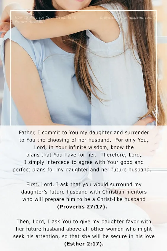 Father, I commit to You my daughter and surrender to You the choosing of her husband. For only You, Lord, in Your infinite wisdom, know the plans that You have for her. Therefore, Lord, I simply intercede to agree with Your good and perfect plans for my daughter and her future husband.