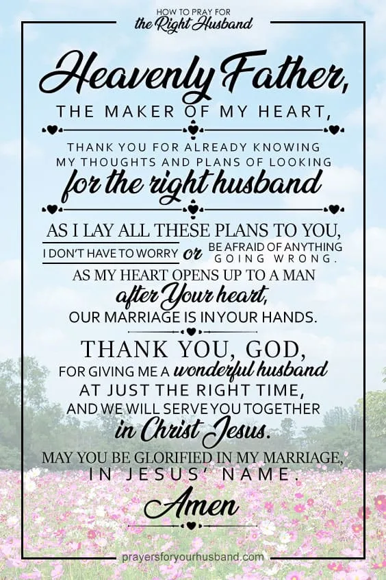 Heavenly Father, the Maker of my heart, thank You for already knowing my thoughts and plans of looking for the right husband. As I lay all these plans to You, I don&rsquo;t have to worry or be afraid of anything going wrong. As my heart opens up to a man after Your heart, our marriage is already in Your hands. Thank You, God, for giving me a wonderful husband at just the right time, and we will serve You together in Christ Jesus. May You be glorified in my marriage, in Jesus&rsquo; name. Amen.