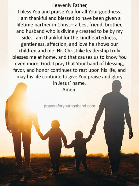 Heavenly Father, I bless You and praise You for all Your goodness. I am thankful and blessed to have been given a lifetime partner in Christ&mdash;a best friend, brother, and husband who is divinely created to be by my side. I am thankful for the kindheartedness, gentleness, affection, and love he shows our children and me. His Christlike leadership truly blesses me at home, and that causes us to know You even more, God. I <a href=