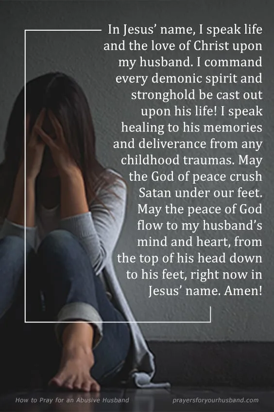 In Jesus&rsquo; name, I speak life and the love of Christ upon my husband. I command every demonic spirit and stronghold be cast out upon his life! I speak healing to his memories and deliverance from any childhood traumas. May the God of peace crush Satan under our feet. May the peace of God flow to my husband&rsquo;s mind and heart, from the top of his head down to his feet, right now in Jesus&rsquo; name. Amen! How to Pray for an Abusive Husband