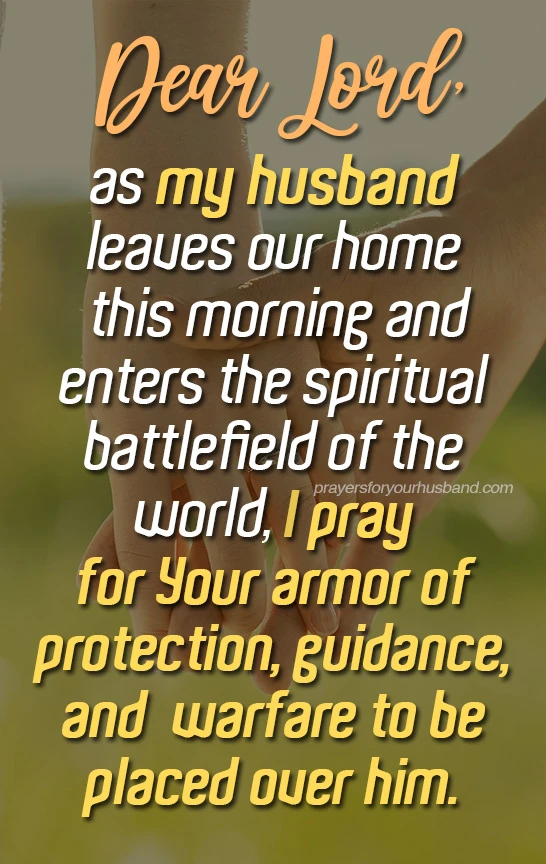Armor of God Prayer for My Husband Dear Lord, as my husband leaves our home this morning and enters the spiritual battlefield of the world, I pray for Your armor of protection, guidance, and warfare to be placed over him.