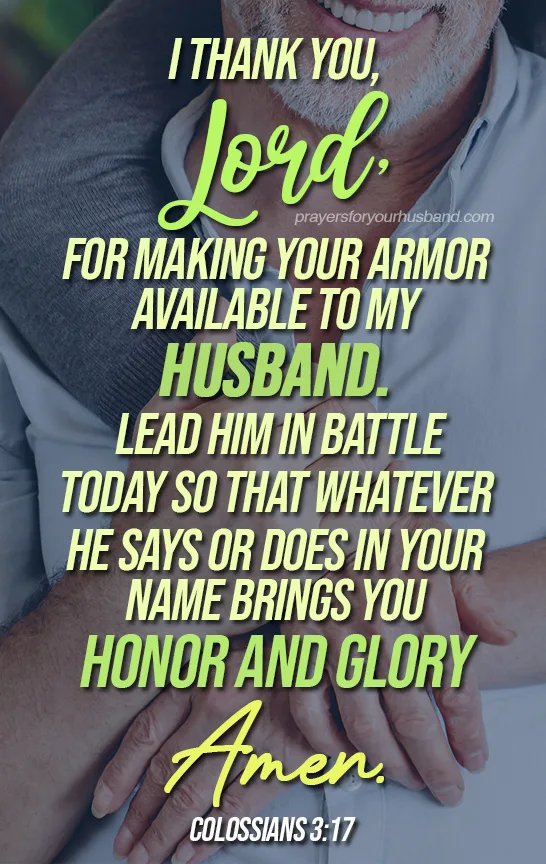 Armor of God Prayer for My Husband Dear Lord, as my husband leaves our home this morning and enters the spiritual battlefield of the world, I pray for Your armor of protection, guidance, and warfare to be placed over him.