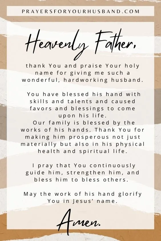 Heavenly Father, thank You and praise Your holy name for giving me such a wonderful, hardworking husband. You have blessed his hand with skills and talents and caused favors and blessings to come upon his life. Our family is blessed by the works of his hands. Thank You for making him prosperous not just materially but also in his physical health and spiritual life. I pray that You continuously guide him, strengthen him, and bless him to bless others. May the work of his hand glorify You in Jesus&rsquo; name. Amen.