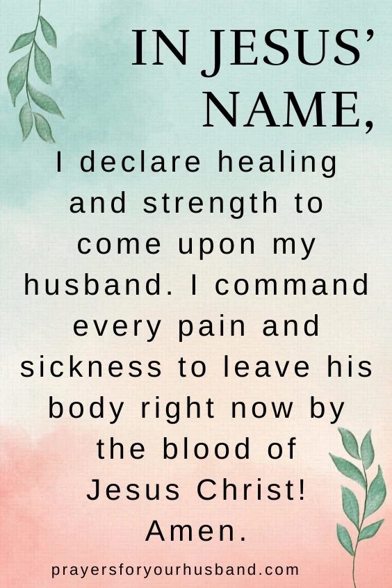 Prayer for Healing and Strength for My Husband. In Jesus&rsquo; name, I declare healing and strength to come upon my husband. I command every pain and sickness to leave his body right now by the blood of Jesus Christ! Amen.