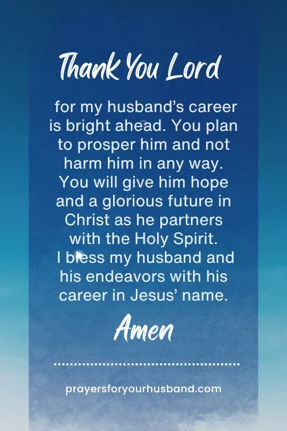Thank You Lord for my husband&rsquo;s career is bright ahead. You plan to prosper him and not harm him in any way. You will give him hope and a glorious future in Christ as he partners with the Holy Spirit. I bless my husband and his endeavors with his career in Jesus&rsquo; name. Amen.