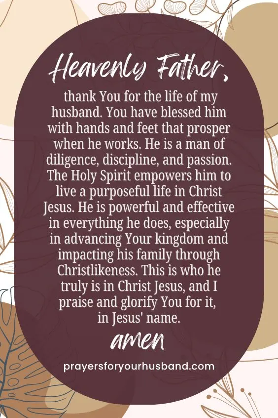 Heavenly Father, thank You for the life of my husband. You have blessed him with hands and feet that prosper when he works. He is a man of diligence, discipline, and passion. The Holy Spirit empowers him to live a purposeful life in Christ Jesus. He is powerful and effective in everything he does, especially in advancing Your kingdom and impacting his family through Christlikeness. This is who he truly is in Christ Jesus, and I praise and glorify You for it, in Jesus' name. Amen.