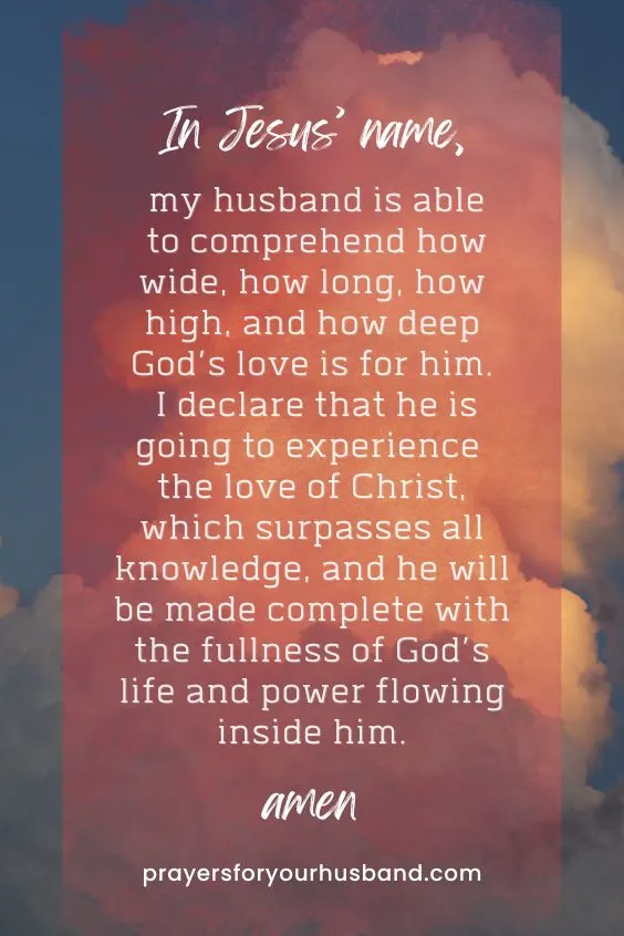 In Jesus&rsquo; name, my husband is able to comprehend how wide, how long, how high, and how deep God&rsquo;s love is for him. I declare that he is going to experience the love of Christ, which surpasses all knowledge, and he will be made complete with the fullness of God&rsquo;s life and power flowing inside him. Amen.