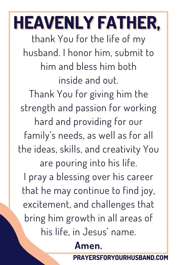Heavenly Father, thank You for the life of my husband. I honor him, submit to him and bless him both inside and out. Thank You for giving him the strength and passion for working hard and providing for our family&rsquo;s needs, as well as for all the ideas, skills, and creativity You are pouring into his life. I pray a blessing over his career that he may continue to find joy, excitement, and challenges that bring him growth in all areas of his life, in Jesus&rsquo; name. Amen.