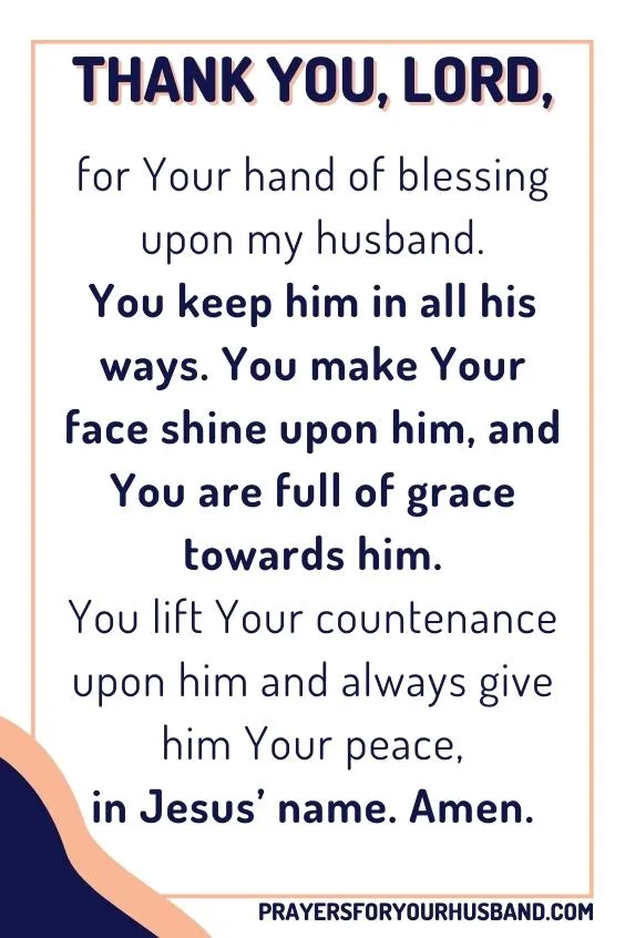 Thank You, Lord, for Your hand of blessing upon my husband. You keep him in all his ways. You make Your face shine upon him, and You are full of grace towards him. You lift Your countenance upon him and always give him Your peace, in Jesus&rsquo; name. Amen.