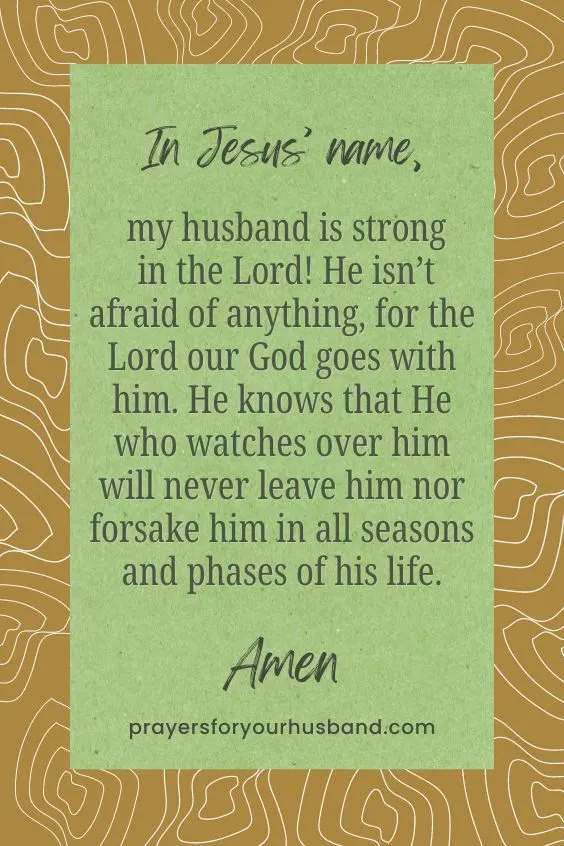 In Jesus&rsquo; name, my husband is strong in the Lord! He isn&rsquo;t afraid of anything, for the Lord our God goes with him. He knows that He who watches over him will never leave him nor forsake him in all seasons and phases of his life. Amen.