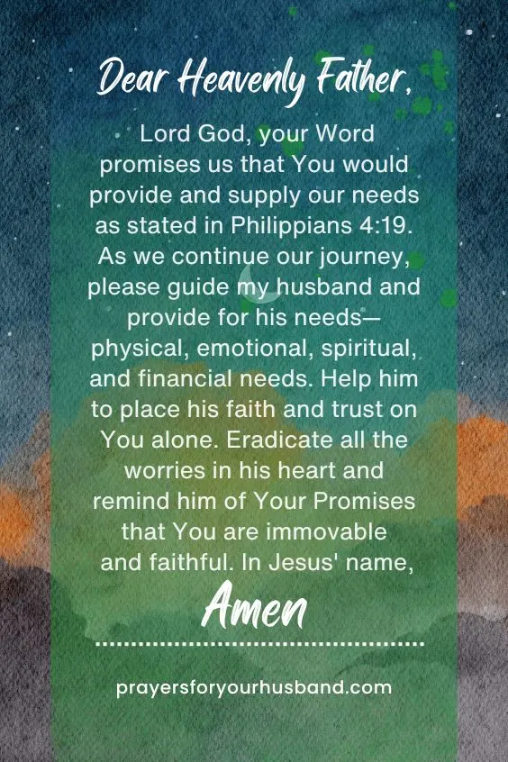 Dear Heavenly Father, Lord God, your Word promises us that You would provide and supply our needs as stated in Philippians 4:19. As we continue our journey, please guide my husband and provide for his needs&mdash;physical, emotional, spiritual, and financial needs. Help him to place his faith and trust on You alone. Eradicate all the worries in his heart and remind him of Your Promises that You are immovable and faithful. In Jesus' name, Amen. 