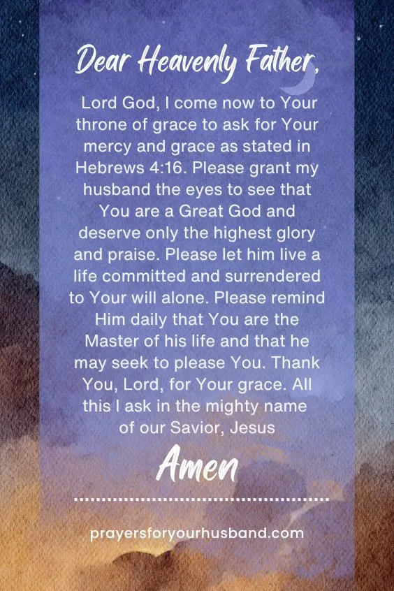 Dear Heavenly Father, Lord God, I come now to Your throne of grace to ask for Your mercy and grace as stated in Hebrews 4:16. Please grant my husband the eyes to see that You are a Great God and deserve only the highest glory and praise. Please let him live a life committed and surrendered to Your will alone. Please remind Him daily that You are the Master of his life and that he may seek to please You. Thank You, Lord, for Your grace. All this I ask in the mighty name of our Savior, Jesus Amen. 
