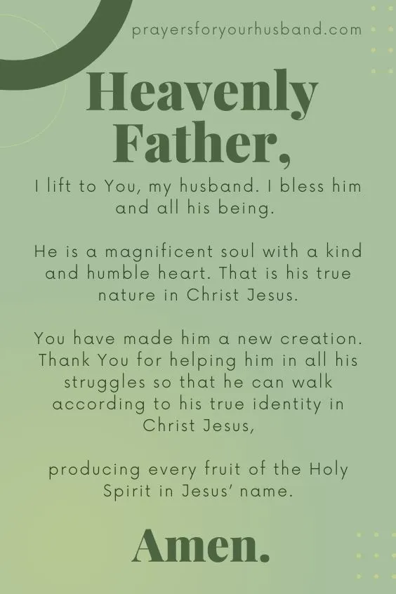 Heavenly Father, I lift to You, my husband. I bless him and all his being. He is a magnificent soul with a kind and humble heart. That is his true nature in Christ Jesus. You have made him a new creation. Thank You for helping him in all his struggles so that he can walk according to his true identity in Christ Jesus, producing every fruit of the Holy Spirit in Jesus&rsquo; name. Amen.