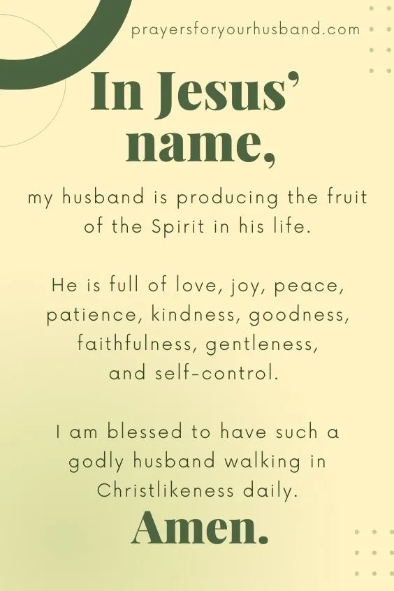 In Jesus&rsquo; name, my husband is producing the fruit of the Spirit in his life. He is full of love, joy, peace, patience, kindness, goodness, faithfulness, gentleness, and self-control. I am blessed to have such a godly husband walking in Christlikeness daily. Amen.