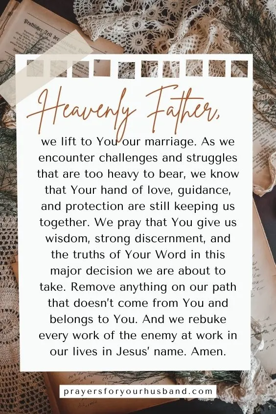 Heavenly Father, we lift to You our marriage. As we encounter challenges and struggles that are too heavy to bear, we know that Your hand of love, guidance, and protection are still keeping us together. We pray that You give us wisdom, strong discernment, and the truths of Your Word in this major decision we are about to take. Remove anything on our path that doesn&rsquo;t come from You and belongs to You. And we rebuke every work of the enemy at work in our lives in Jesus&rsquo; name. Amen.