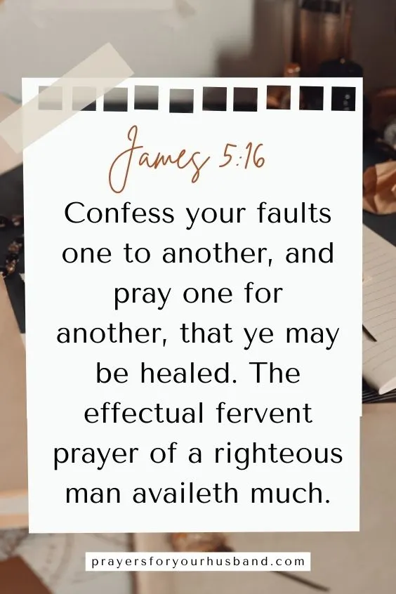 James 5:16 says, Confess your faults one to another, and pray one for another, that ye may be healed. The effectual fervent prayer of a righteous man availeth much.