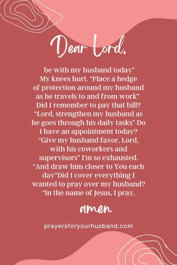 Dear Lord, be with my husband today&rdquo; My knees hurt. &ldquo;Place a hedge of protection around my husband as he travels to and from work&rdquo; Did I remember to pay that bill? &ldquo;Lord, strengthen my husband as he goes through his daily tasks&rdquo; Do I have an appointment today? &ldquo;Give my husband favor, Lord, with his coworkers and supervisors&rdquo; I&rsquo;m so exhausted. &ldquo;And draw him closer to You each day&rdquo;Did I cover everything I wanted to pray over my husband? &ldquo;In the name of Jesus, I pray, amen. How to Write a Prayer Journal for My Husband