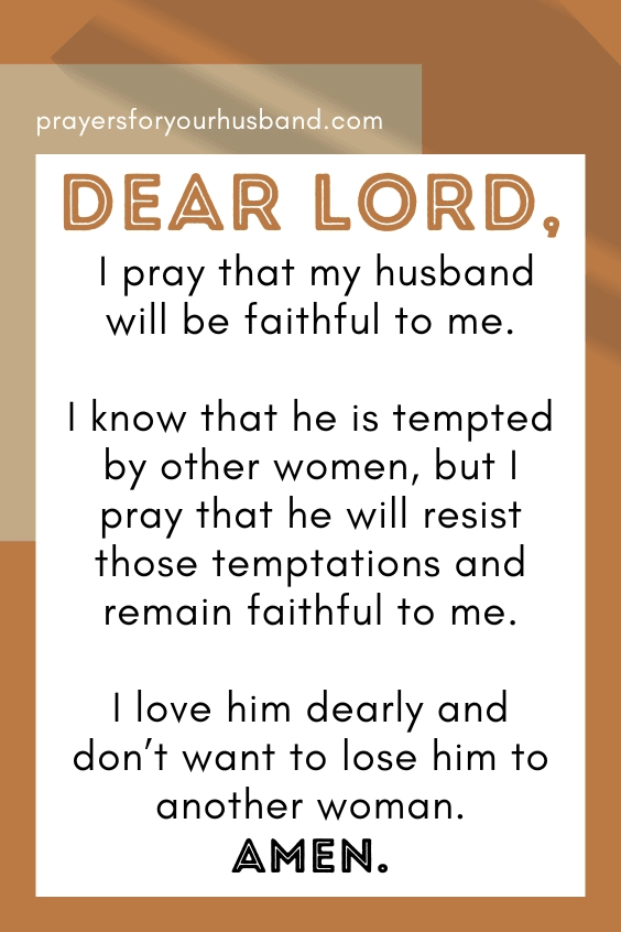 Dear Lord, I pray that my husband will be faithful to me. I know that he is tempted by other women, but I pray that he will resist those temptations and remain faithful to me. I love him dearly and don&rsquo;t want to lose him to another woman. Amen.