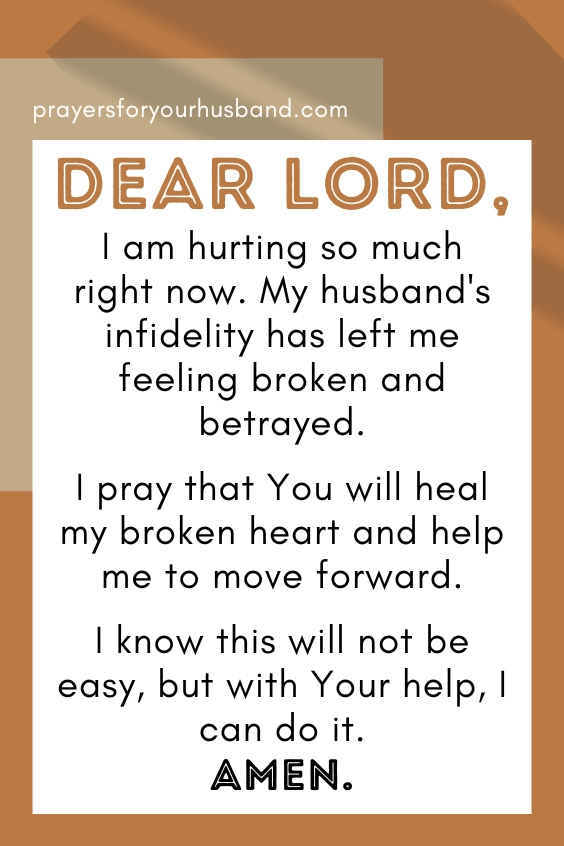 Dear God, I am hurting so much right now. My husband's infidelity has left me feeling broken and betrayed. I pray that You will heal my broken heart and help me to move forward. I know this will not be easy, but with Your help, I can do it. Amen.