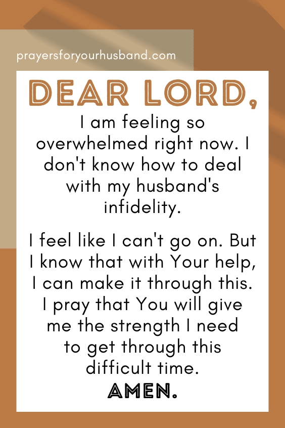 Dear God, I am feeling so overwhelmed right now. I don't know how to deal with my husband's infidelity. I feel like I can't go on. But I know that with Your help, I can make it through this. I pray that You will give me the strength I need to get through this difficult time. Amen.