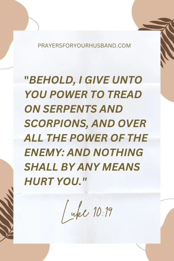 Luke 10:19, Behold, I give unto you power to tread on serpents and scorpions, and over all the power of the enemy: and nothing shall by any means hurt you.