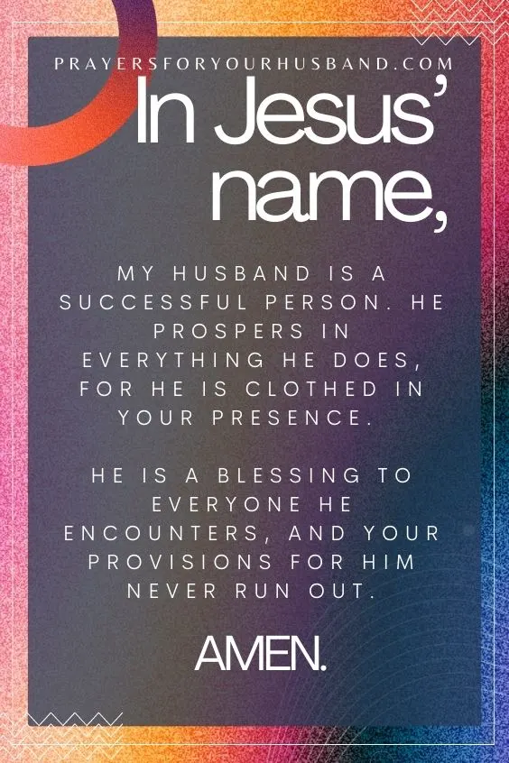 In Jesus&rsquo; name, my husband is a successful person. He prospers in everything he does, for he is clothed in Your presence. He is a blessing to everyone he encounters, and Your provisions for him never run out. Amen.