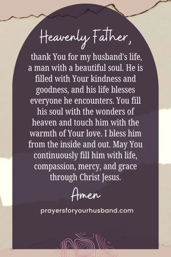 Heavenly Father, thank You for my husband's life, a man with a beautiful soul. He is filled with Your kindness and goodness, and his life blesses everyone he encounters. You fill his soul with the wonders of heaven and touch him with the warmth of Your love. I bless him from the inside and out. May You continuously fill him with life, compassion, mercy, and grace through Christ Jesus. Amen.