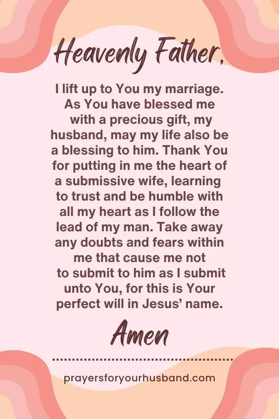 Heavenly Father, I lift up to You my marriage. As You have blessed me with a precious gift, my husband, may my life also be a blessing to him. Thank You for putting in me the heart of a submissive wife, learning to trust and be humble with all my heart as I follow the lead of my man. Take away any doubts and fears within me that cause me not to submit to him as I submit unto You, for this is Your perfect will in Jesus&rsquo; name. Amen