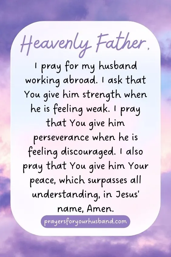 Prayers for My Husband Working Abroad Heavenly Father, I pray for my husband working abroad. I ask that You give him strength when he is feeling weak. I pray that You give him perseverance when he is feeling discouraged. I also pray that You give him Your peace, which surpasses all understanding, in Jesus' name, Amen.