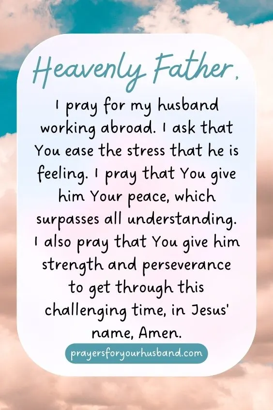 Prayers for My Husband Working Abroad Heavenly Father, I pray for my husband working abroad. I ask that You ease the stress that he is feeling. I pray that You give him Your peace, which surpasses all understanding. I also pray that You give him strength and perseverance to get through this challenging time, in Jesus' name, Amen.