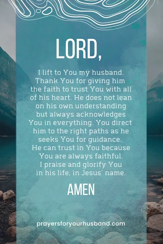 Lord, I lift to You my husband. Thank You for giving him the faith to trust You with all of his heart. He does not lean on his own understanding but always acknowledges You in everything. You direct him to the right paths as he seeks You for guidance. He can trust in You because You are always faithful. I praise and glorify You in his life, in Jesus' name. Amen.