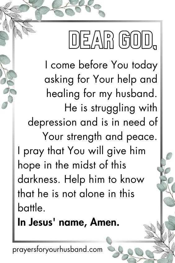 Dear God, I come before You today asking for Your help and healing for my husband. He is struggling with depression and is in need of Your strength and peace. I pray that You will give him hope in the midst of this darkness. Help him to know that he is not alone in this battle. In Jesus' name, Amen.