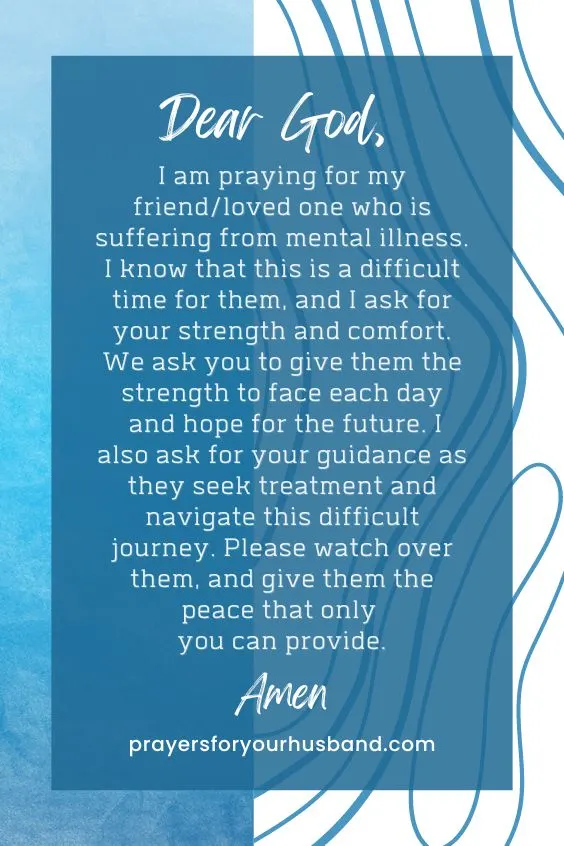 Dear God, I am praying for my friend/loved one who is suffering from mental illness. I know that this is a difficult time for them, and I ask for your strength and comfort. We ask you to give them the strength to face each day and hope for the future. I also ask for your guidance as they seek treatment and navigate this difficult journey. Please watch over them, and give them the peace that only you can provide. Amen.
