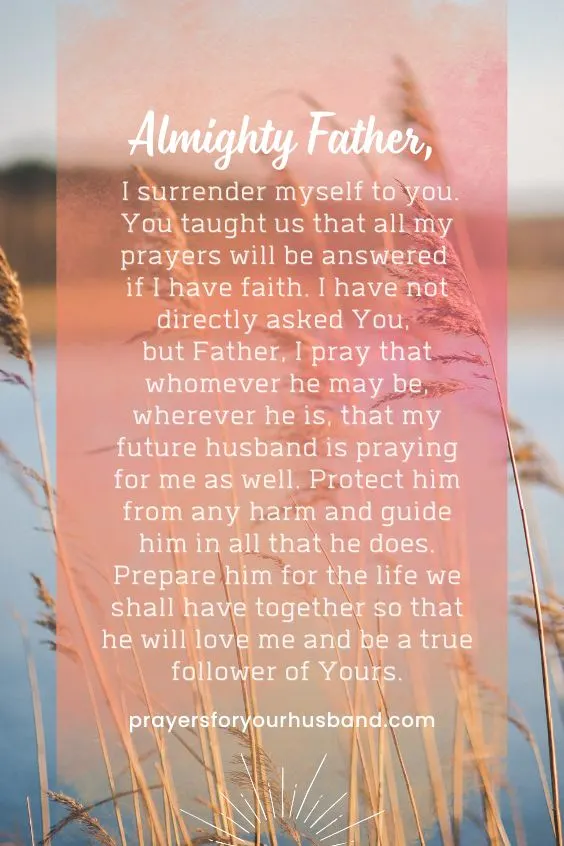 "Almighty Father, I surrender myself to you. You taught us that all my prayers will be answered if I have faith. I have not directly asked You, but Father, I pray that whomever he may be, wherever he is, that my future husband is praying for me as well. Protect him from any harm and guide him in all that he does. Prepare him for the life we shall have together so that he will love me and be a true follower of Yours."
