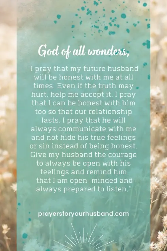 "God of all wonders, I pray that my future husband will be honest with me at all times. Even if the truth may hurt, help me accept it. I pray that I can be honest with him too so that our relationship lasts. I pray that he will always communicate with me and not hide his true feelings or sin instead of being honest. Give my husband the courage to always be open with his feelings and remind him that I am open-minded and always prepared to listen."