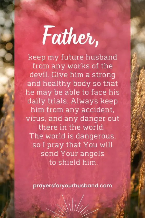 "Father, the world is full of temptation. I pray that my future husband will only have eyes for me and that he will not lose interest in me over the years we spend together. Instead, may our relationship be as strong as our love for You. Father, may I be the person my husband always desires. Always remind him of my love for him."