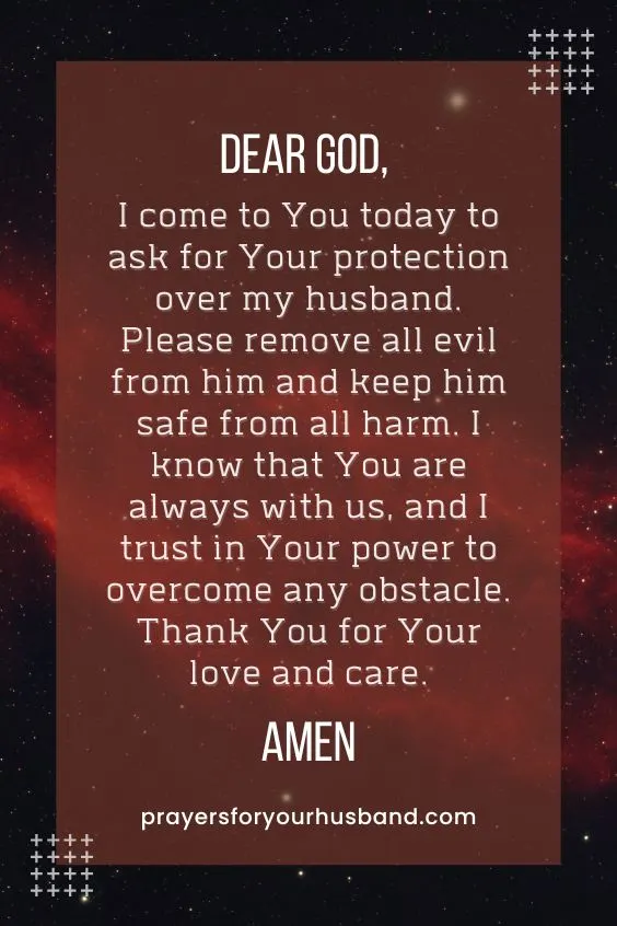 Dear God, I come to You today to ask for Your protection over my husband. Please remove all evil from him and keep him safe from all harm. I know that You are always with us, and I trust in Your power to overcome any obstacle. Thank You for Your love and care. Amen.