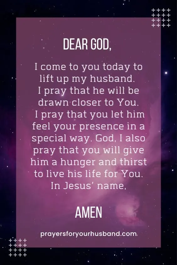Dear God, I come to you today to lift up my husband. I pray that he will be drawn closer to You. I pray that you let him feel your presence in a special way. God, I also pray that you will give him a hunger and thirst to live his life for You. In Jesus&rsquo; name, Amen.