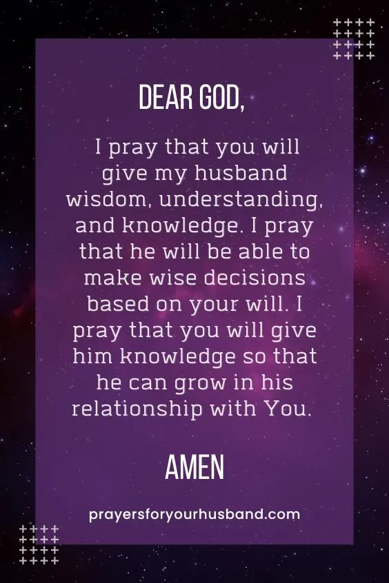 Dear God, I pray that you will give my husband wisdom, understanding, and knowledge. I pray that he will be able to make wise decisions based on your will. I pray that you will give him knowledge so that he can grow in his relationship with You. Amen.