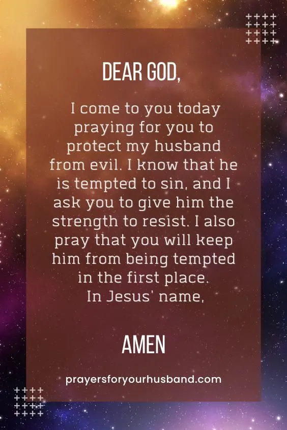 Dear God, I come to you today praying for you to protect my husband from evil. I know that he is tempted to sin, and I ask you to give him the strength to resist. I also pray that you will keep him from being tempted in the first place. In Jesus' name, Amen.