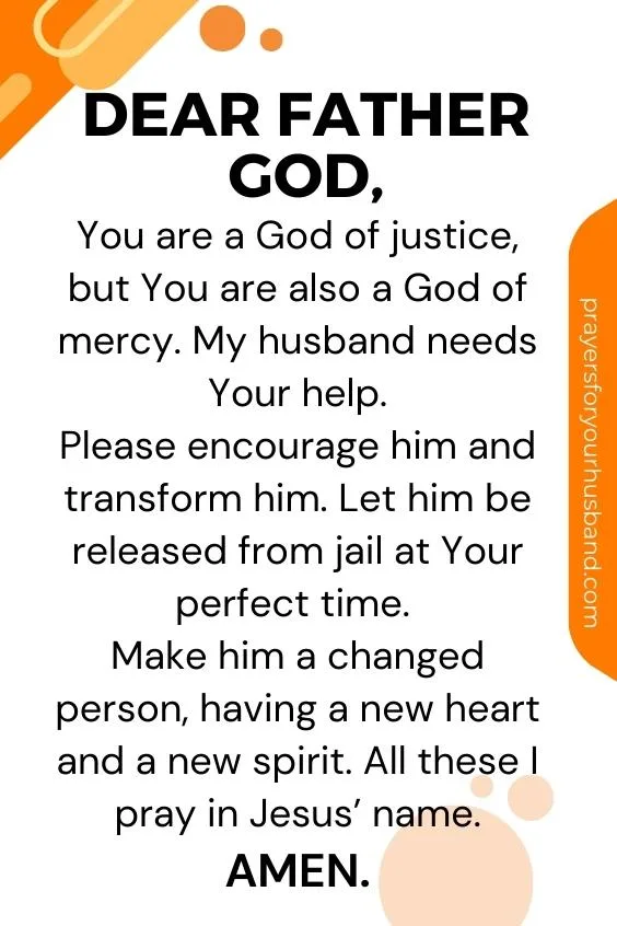 Prayer for My Husband to Come Home from Jail Dear Father God, You are a God of justice, but You are also a God of mercy. My husband needs Your help. Please encourage him and transform him. Let him be released from jail at Your perfect time. Make him a changed person, having a new heart and a new spirit. All these I pray in Jesus’ name. Amen.