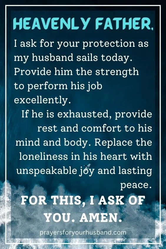 Heavenly Father, I ask for your protection as my husband sails today. Provide him the strength to perform his job excellently. If he is exhausted, provide rest and comfort to his mind and body. Replace the loneliness in his heart with unspeakable joy and lasting peace. For this, I ask of you. Amen.