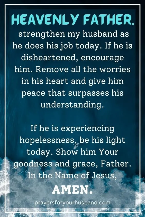 Heavenly Father, strengthen my husband as he does his job today. If he is disheartened, encourage him. Remove all the worries in his heart and give him peace that surpasses his understanding. If he is experiencing hopelessness, be his light today. Show him Your goodness and grace, Father. In the Name of Jesus, Amen.