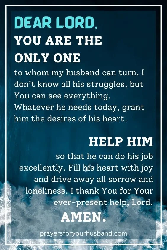 Dear Lord, You are the only One to whom my husband can turn. I don&rsquo;t know all his struggles, but You can see everything. Whatever he needs today, grant him the desires of his heart. Help him so that he can do his job excellently. Fill his heart with joy and drive away all sorrow and loneliness. I thank You for Your ever-present help, Lord. Amen.