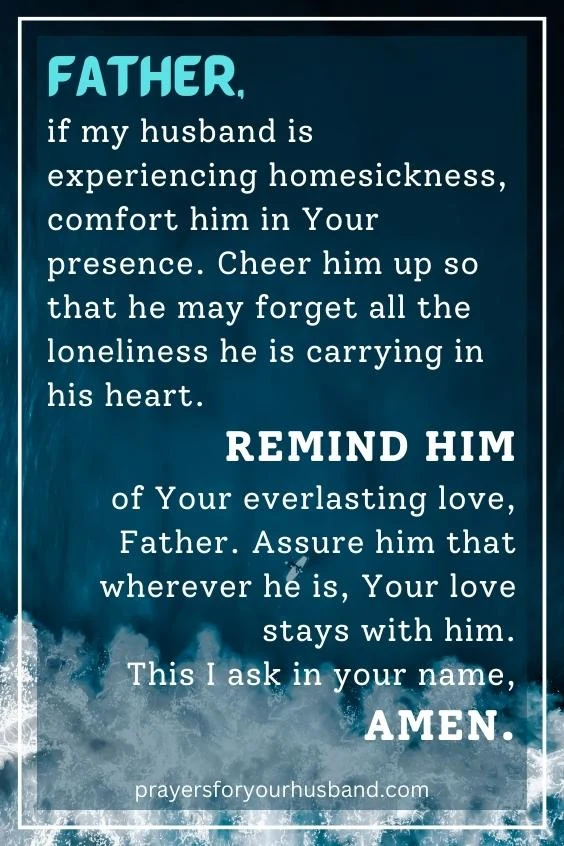 Father, if my husband is experiencing homesickness, comfort him in Your presence. Cheer him up so that he may forget all the loneliness he is carrying in his heart. Remind him of Your everlasting love, Father. Assure him that wherever he is, Your love stays with him. This I ask in your name, Amen.