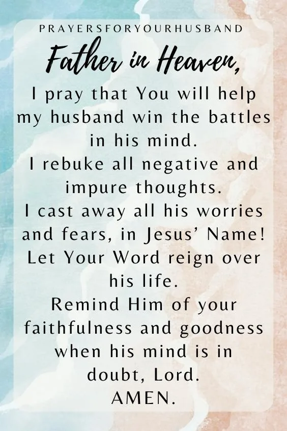 Father in Heaven, I pray that You will help my husband win the battles in his mind. I rebuke all negative and impure thoughts. I cast away all his worries and fears, in Jesus&rsquo; Name! Let Your Word reign over his life. Remind Him of your faithfulness and goodness when his mind is in doubt, Lord. Amen.