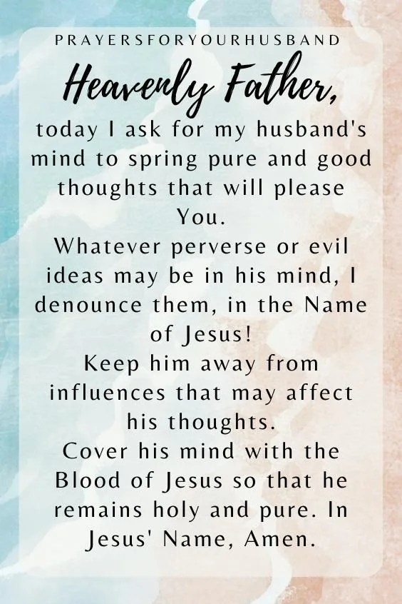 Heavenly Father, today I ask for my husband's mind to spring pure and good thoughts that will please You. Whatever perverse or evil ideas may be in his mind, I denounce them, in the Name of Jesus! Keep him away from influences that may affect his thoughts. Cover his mind with the Blood of Jesus so that he remains holy and pure. In Jesus' Name, Amen.