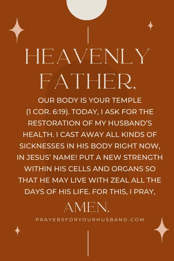 5 Prayers for my Husband’s Heart Heavenly Father, our body is Your Temple (1 Cor. 6:19). Today, I ask for the restoration of my husband’s health. I cast away all kinds of sicknesses in his body right now, in Jesus’ Name! Put a new strength within his cells and organs so that he may live with zeal all the days of his life. For this, I pray, Amen.